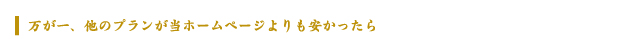 万が一、他のプランが当ホームページよりも安かったら