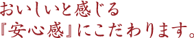 おいしいと感じる「安心感」にこだわります。