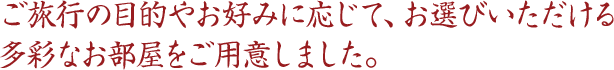ご旅行の目的やお好みに応じて、お選びいただける多彩なお部屋をご用意しました。 ご旅行の目的やお好みに応じて、お選びいただける多彩なお部屋をご用意しました。